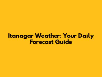 Itanagar Weather: Your Daily Forecast Guide