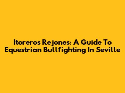 Itoreros Rejones: A Guide To Equestrian Bullfighting In Seville