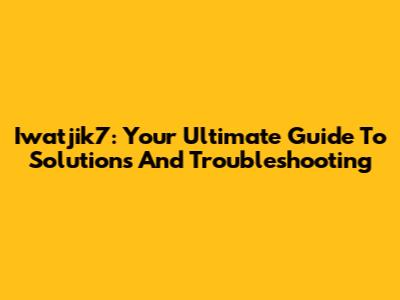 Iwatjik7: Your Ultimate Guide To Solutions And Troubleshooting