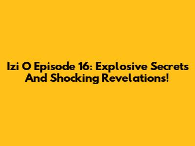 Izi O Episode 16: Explosive Secrets And Shocking Revelations!
