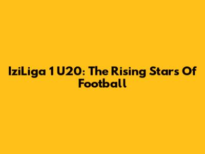 IziLiga 1 U20: The Rising Stars Of Football
