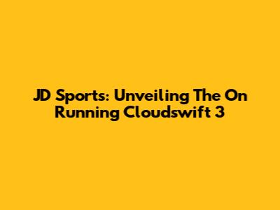 JD Sports: Unveiling The On Running Cloudswift 3