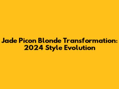 Jade Picon Blonde Transformation: 2024 Style Evolution