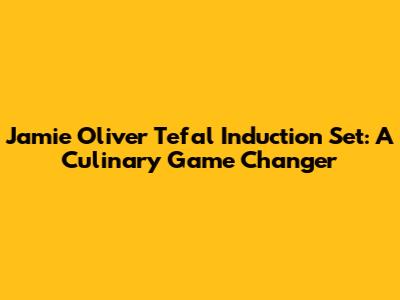 Jamie Oliver Tefal Induction Set: A Culinary Game Changer