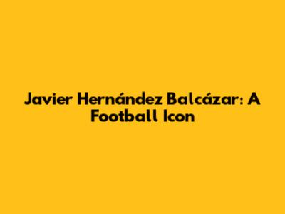 Javier Hernández Balcázar: A Football Icon