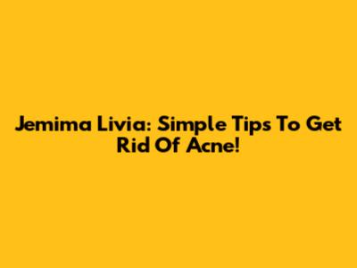 Jemima Livia: Simple Tips To Get Rid Of Acne!