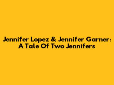 Jennifer Lopez & Jennifer Garner: A Tale Of Two Jennifers