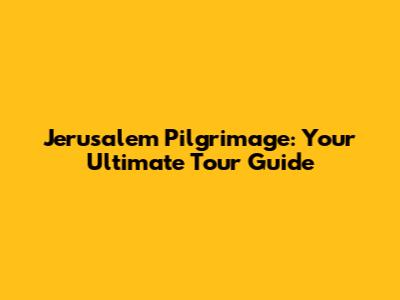 Jerusalem Pilgrimage: Your Ultimate Tour Guide