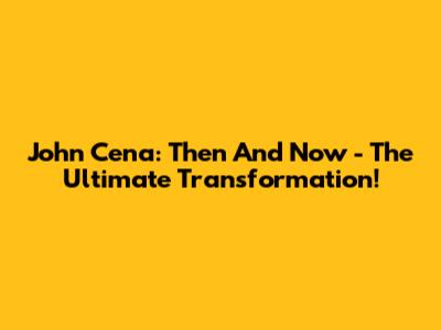 John Cena: Then And Now - The Ultimate Transformation!
