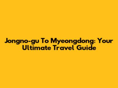 Jongno-gu To Myeongdong: Your Ultimate Travel Guide