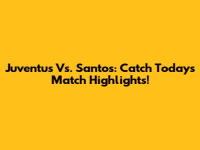 Juventus Vs. Santos: Catch Today's Match Highlights!