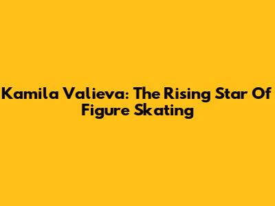 Kamila Valieva: The Rising Star Of Figure Skating