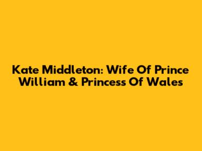 Kate Middleton: Wife Of Prince William & Princess Of Wales