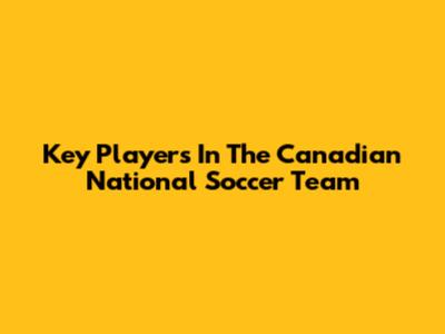 Key Players In The Canadian National Soccer Team
