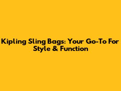 Kipling Sling Bags: Your Go-To For Style & Function