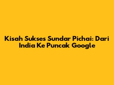 Kisah Sukses Sundar Pichai: Dari India Ke Puncak Google