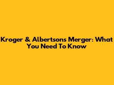 Kroger & Albertsons Merger: What You Need To Know