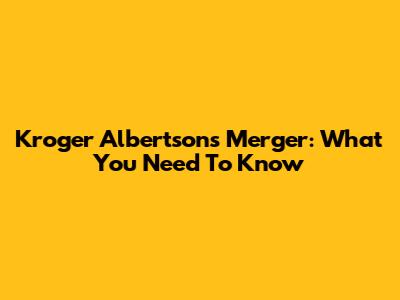 Kroger Albertsons Merger: What You Need To Know
