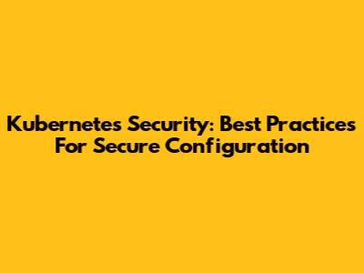Kubernetes Security: Best Practices For Secure Configuration