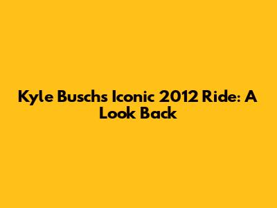 Kyle Busch's Iconic 2012 Ride: A Look Back