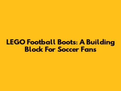 LEGO Football Boots: A Building Block For Soccer Fans