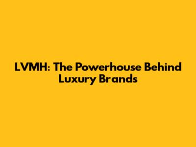 LVMH: The Powerhouse Behind Luxury Brands