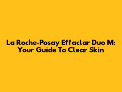 La Roche-Posay Effaclar Duo M: Your Guide To Clear Skin