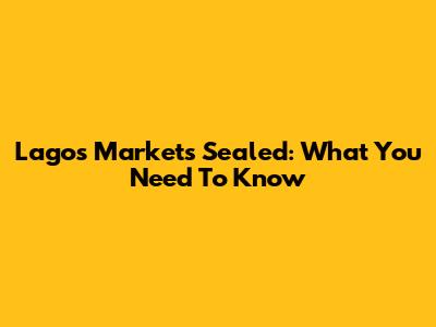 Lagos Markets Sealed: What You Need To Know
