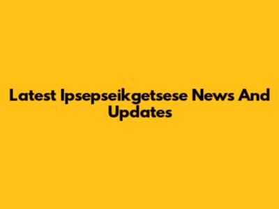 Latest Ipsepseikgetsese News And Updates