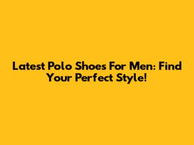Latest Polo Shoes For Men: Find Your Perfect Style!
