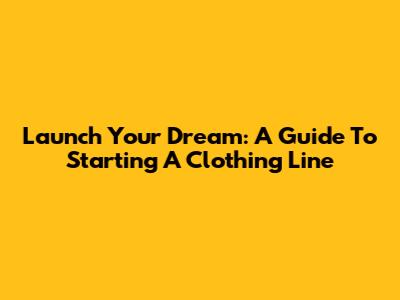 Launch Your Dream: A Guide To Starting A Clothing Line