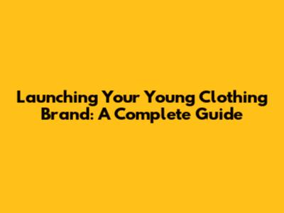 Launching Your Young Clothing Brand: A Complete Guide