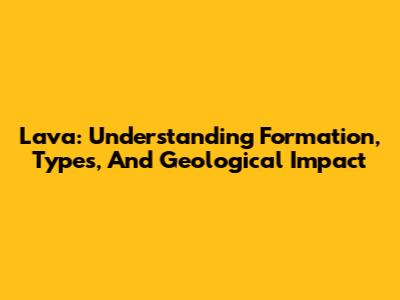 Lava: Understanding Formation, Types, And Geological Impact