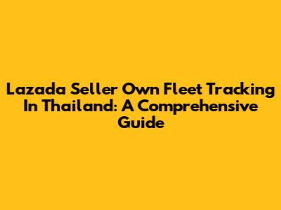 Lazada Seller Own Fleet Tracking In Thailand: A Comprehensive Guide