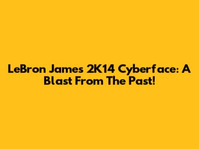 LeBron James' 2K14 Cyberface: A Blast From The Past!