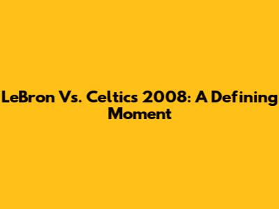 LeBron Vs. Celtics 2008: A Defining Moment