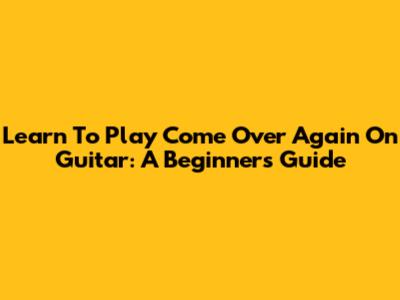 Learn To Play 'Come Over Again' On Guitar: A Beginner's Guide