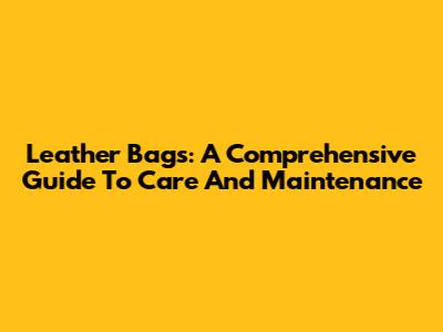 Leather Bags: A Comprehensive Guide To Care And Maintenance