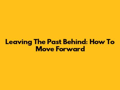 Leaving The Past Behind: How To Move Forward