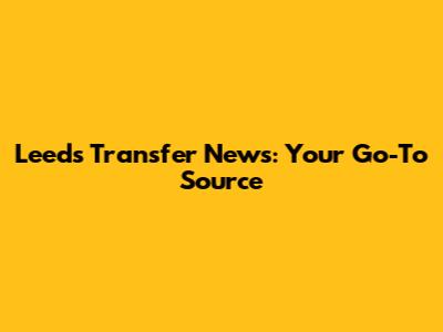 Leeds Transfer News: Your Go-To Source