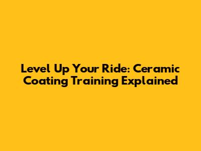 Level Up Your Ride: Ceramic Coating Training Explained