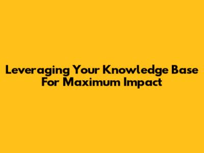 Leveraging Your Knowledge Base For Maximum Impact