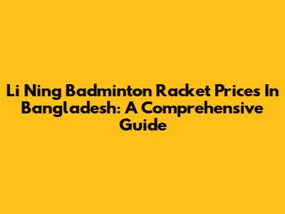 Li Ning Badminton Racket Prices In Bangladesh: A Comprehensive Guide