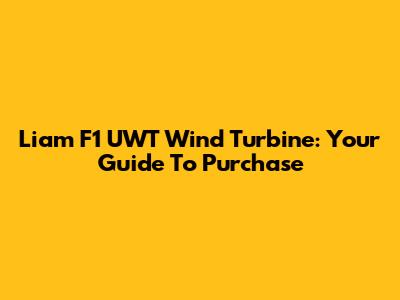 Liam F1 UWT Wind Turbine: Your Guide To Purchase