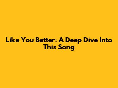 Like You Better: A Deep Dive Into This Song