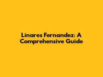 Linares Fernandez: A Comprehensive Guide