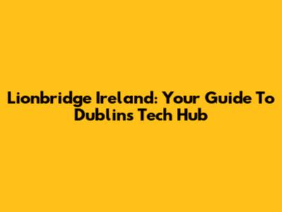 Lionbridge Ireland: Your Guide To Dublin's Tech Hub