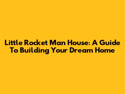 Little Rocket Man House: A Guide To Building Your Dream Home