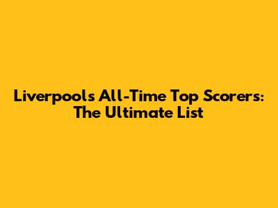 Liverpool's All-Time Top Scorers: The Ultimate List