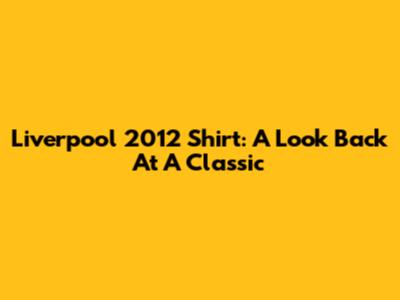 Liverpool 2012 Shirt: A Look Back At A Classic
